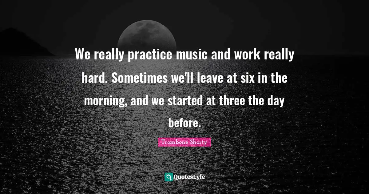 We really practice music and work really hard. Sometimes we'll leave at six in the morning, and we started at three the day before.