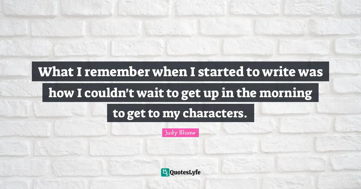What I remember when I started to write was how I couldn't wait to get up in the morning to get to my characters.