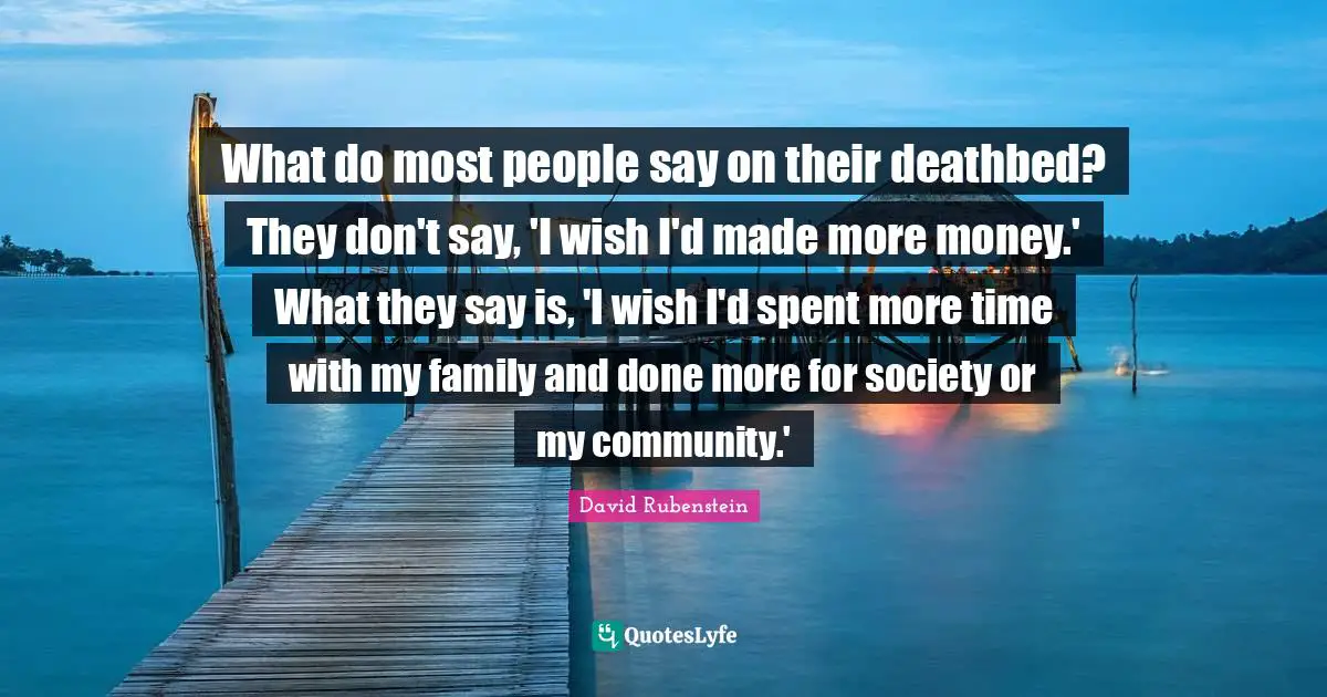 What do most people say on their deathbed? They don't say, 'I wish I'd made more money.' What they say is, 'I wish I'd spent more time with my family and done more for society or my community.'