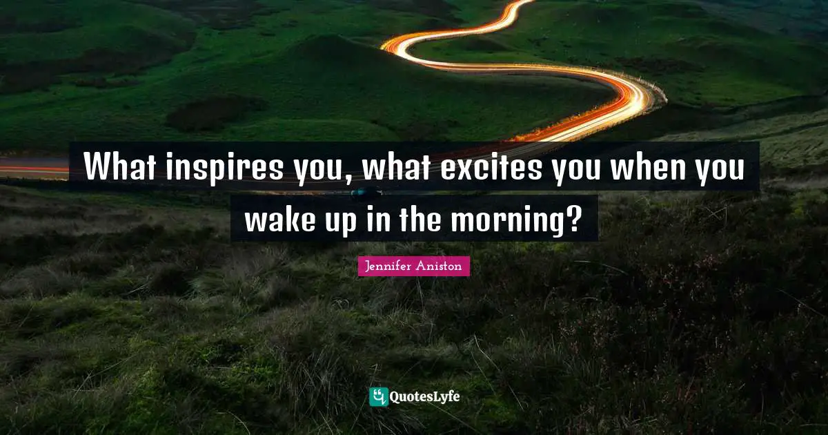 Jennifer Aniston Quotes: "What inspires you, what excites you when you wake up in the morning?"