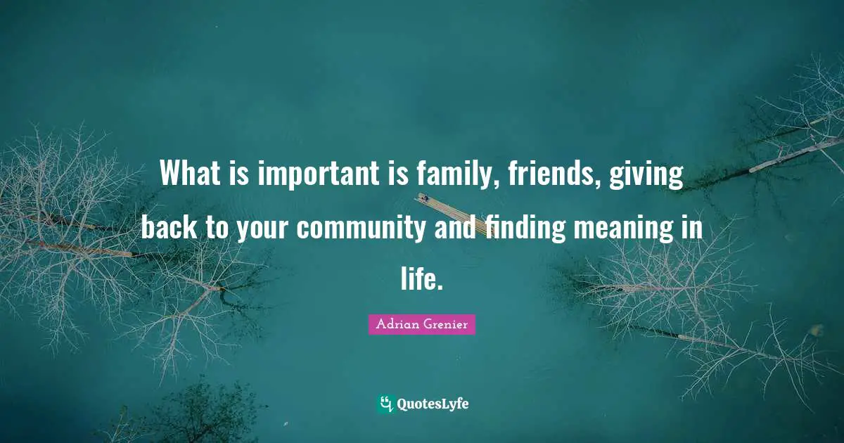 What is important is family, friends, giving back to your community and finding meaning in life.