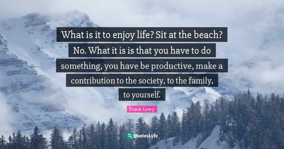 What is it to enjoy life? Sit at the beach? No. What it is is that you have to do something, you have be productive, make a contribution to the society, to the family, to yourself.