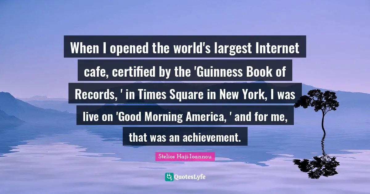 When I opened the world's largest Internet cafe, certified by the 'Guinness Book of Records, ' in Times Square in New York, I was live on 'Good Morning America, ' and for me, that was an achievement.