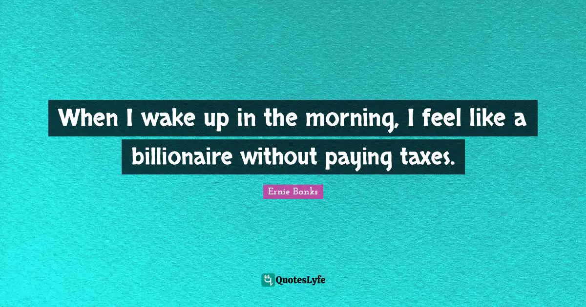 When I wake up in the morning, I feel like a billionaire without paying taxes.