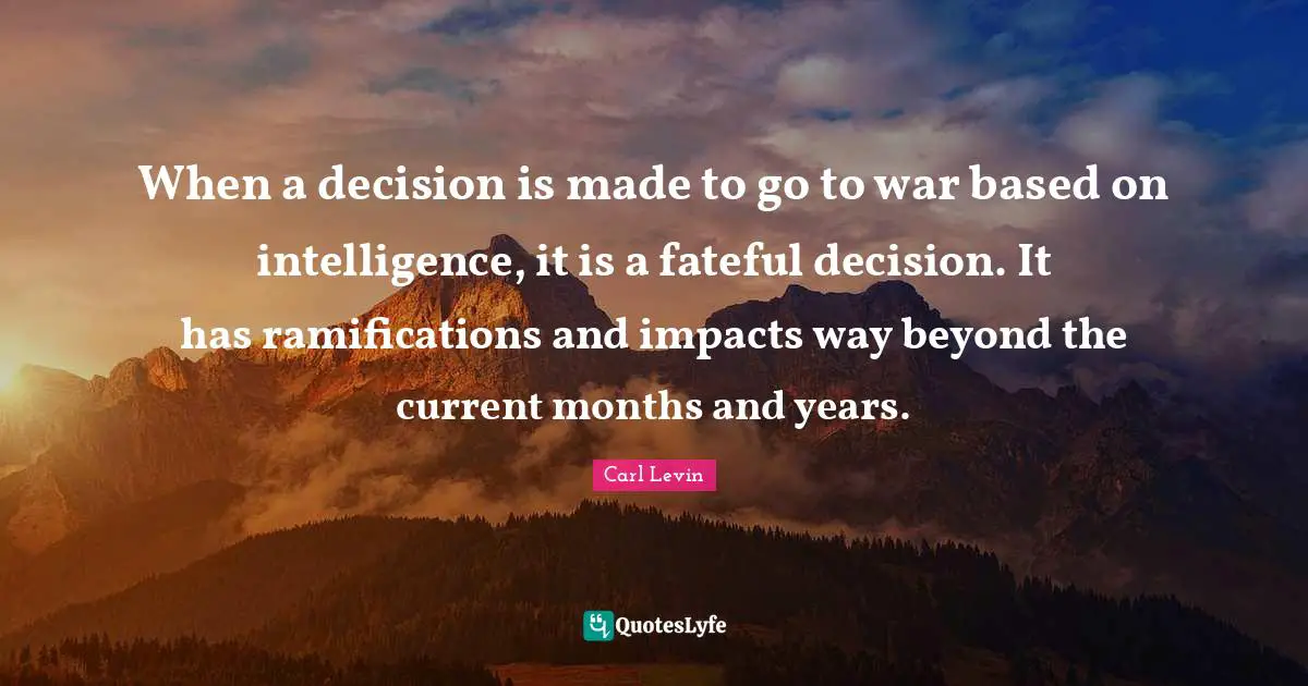 When a decision is made to go to war based on intelligence, it is a fateful decision. It has ramifications and impacts way beyond the current months and years.