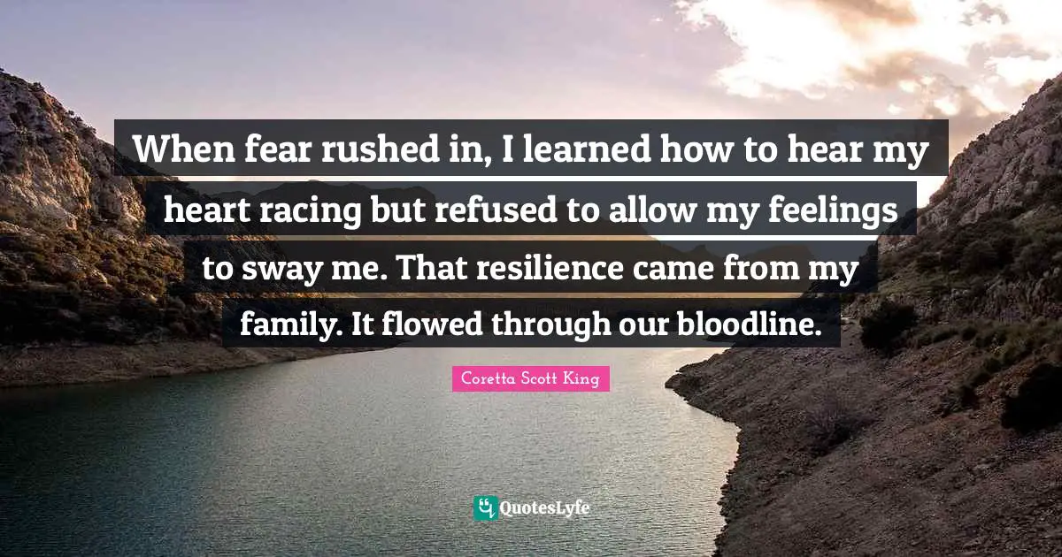Coretta Scott King Quotes: When fear rushed in, I learned how to hear my heart racing but refused to allow my feelings to sway me. That resilience came from my family. It flowed through our bloodline.