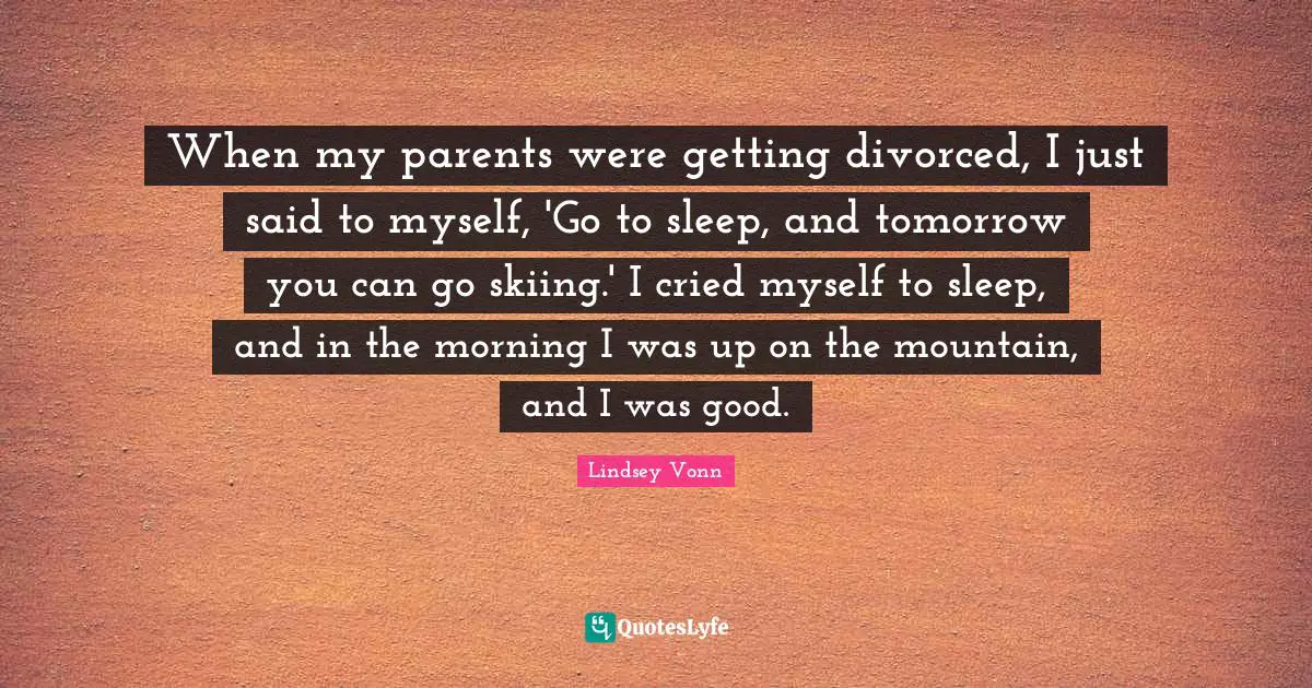 When my parents were getting divorced, I just said to myself, 'Go to sleep, and tomorrow you can go skiing.' I cried myself to sleep, and in the morning I was up on the mountain, and I was good.
