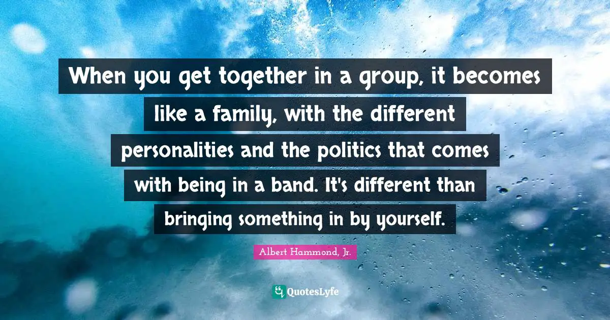 When you get together in a group, it becomes like a family, with the different personalities and the politics that comes with being in a band. It's different than bringing something in by yourself.