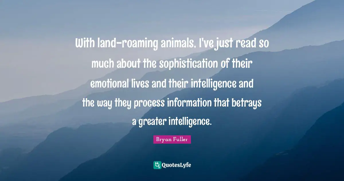With land-roaming animals, I've just read so much about the sophistication of their emotional lives and their intelligence and the way they process information that betrays a greater intelligence.