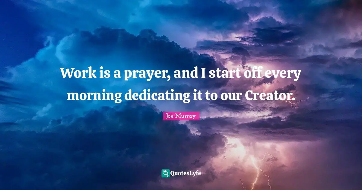 Work is a prayer, and I start off every morning dedicating it to our Creator.
