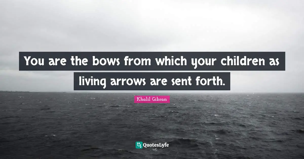 You are the bows from which your children as living arrows are sent forth.