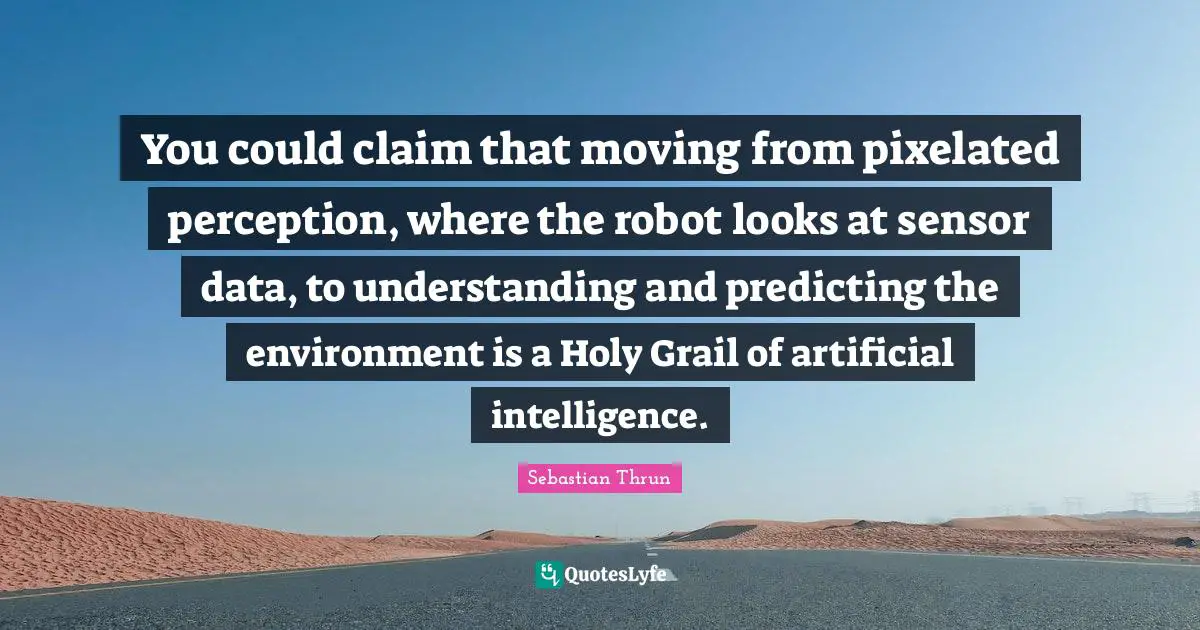 You could claim that moving from pixelated perception, where the robot looks at sensor data, to understanding and predicting the environment is a Holy Grail of artificial intelligence.