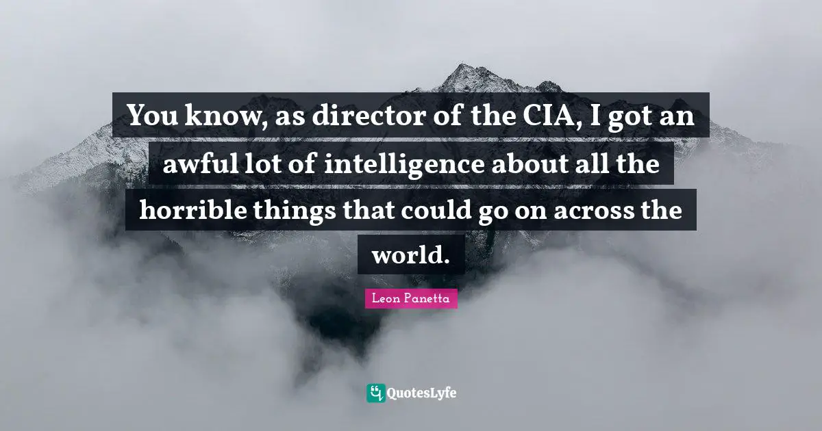 You know, as director of the CIA, I got an awful lot of intelligence about all the horrible things that could go on across the world.