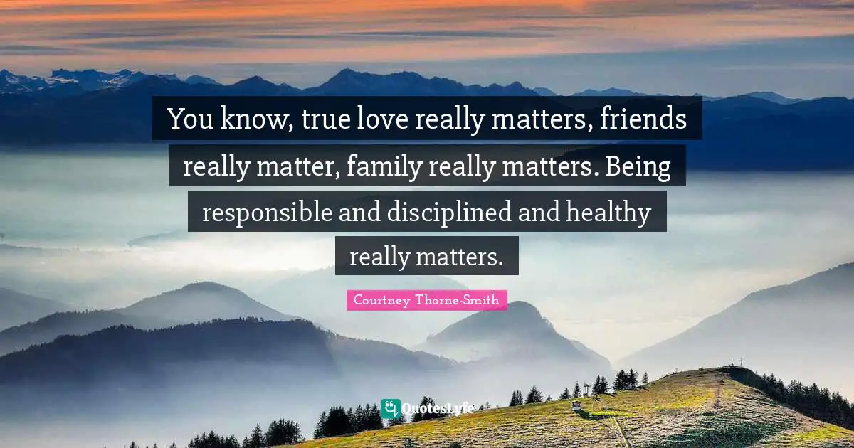 You know, true love really matters, friends really matter, family really matters. Being responsible and disciplined and healthy really matters.