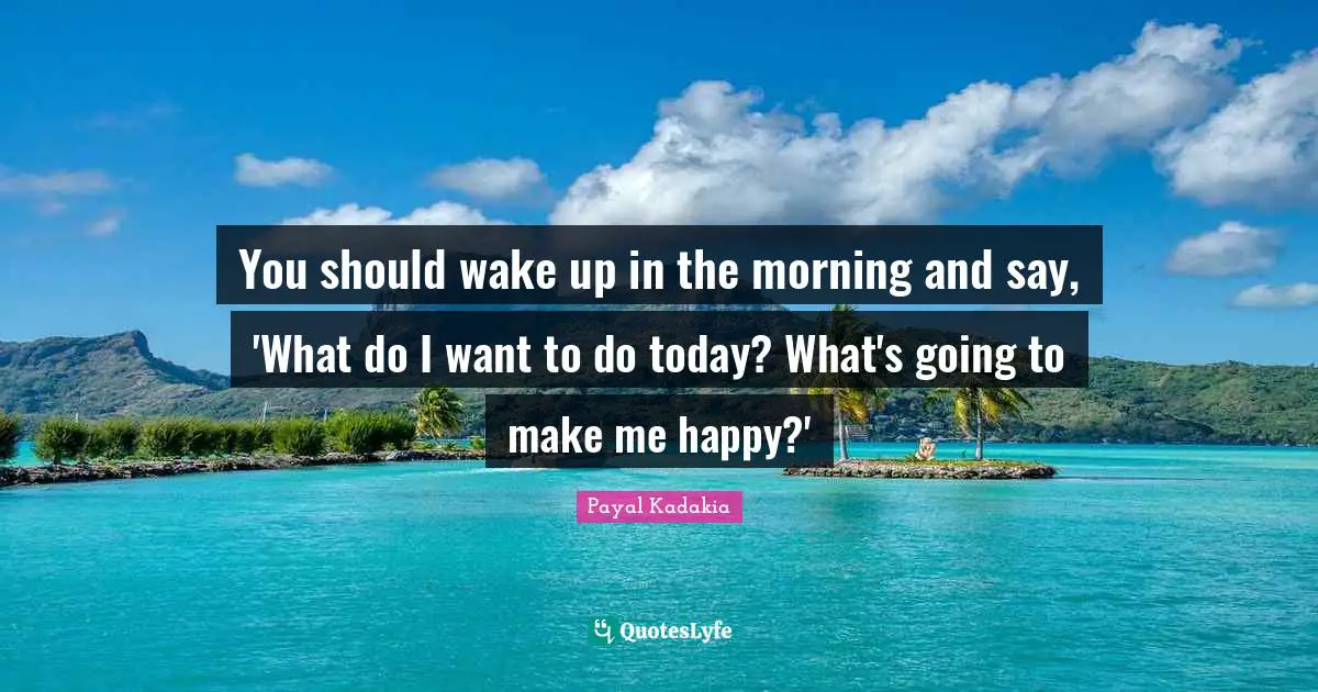 You should wake up in the morning and say, 'What do I want to do today? What's going to make me happy?'