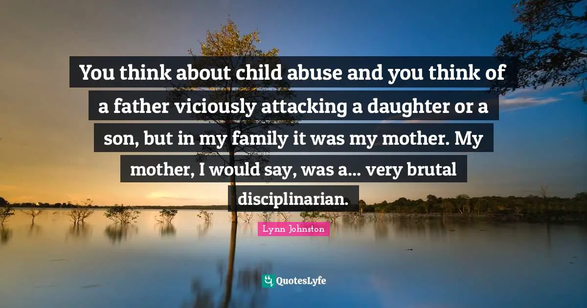You think about child abuse and you think of a father viciously attacking a daughter or a son, but in my family it was my mother. My mother, I would say, was a... very brutal disciplinarian.