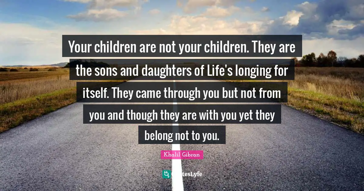 Your children are not your children. They are the sons and daughters of Life's longing for itself. They came through you but not from you and though they are with you yet they belong not to you.