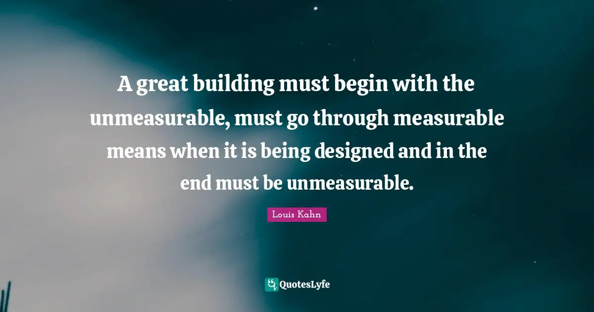 Great Quotes: "A great building must begin with the unmeasurable, must go through measurable means when it is being designed and in the end must be unmeasurable."