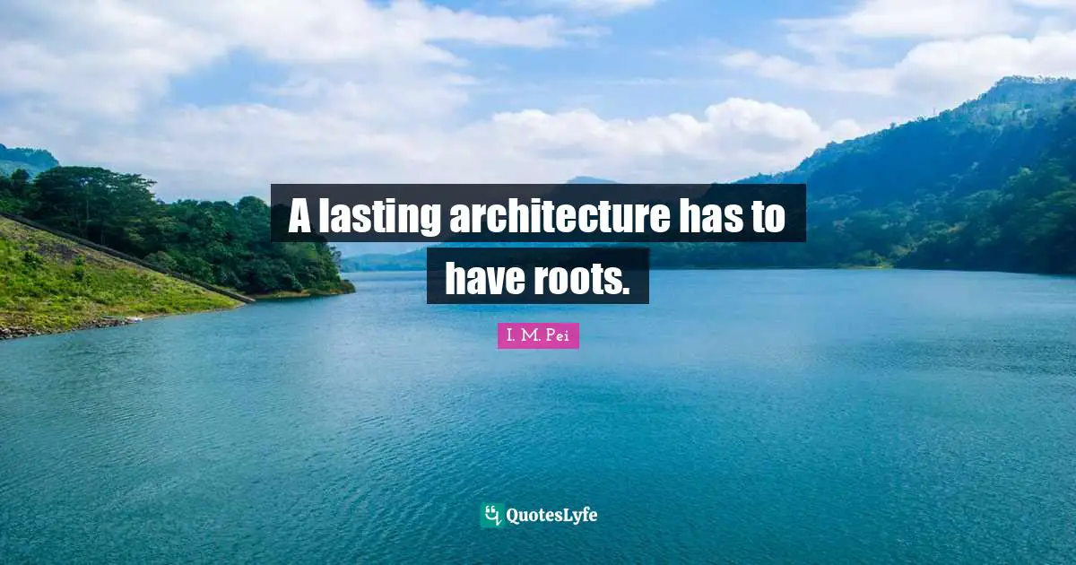 I.M. Pei Quotes: "A lasting architecture has to have roots."