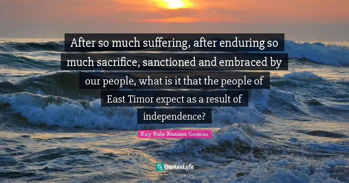 After so much suffering, after enduring so much sacrifice, sanctioned and embraced by our people, what is it that the people of East Timor expect as a result of independence?