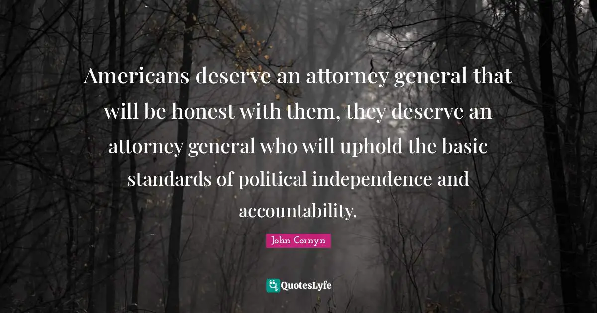 John Cornyn Quotes: "Americans deserve an attorney general that will be honest with them, they deserve an attorney general who will uphold the basic standards of political independence and accountability."