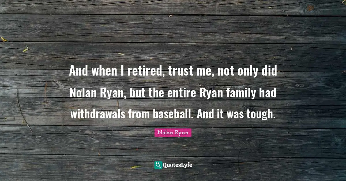 And when I retired, trust me, not only did Nolan Ryan, but the entire Ryan family had withdrawals from baseball. And it was tough.