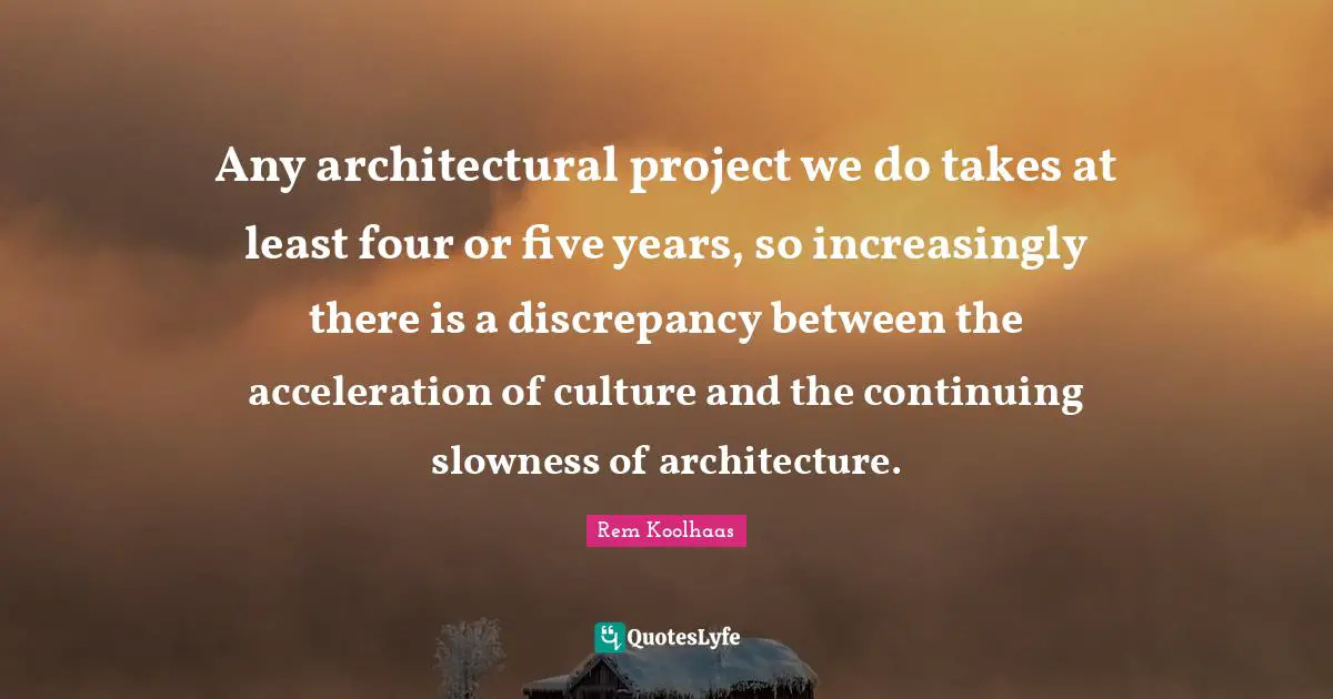 Any architectural project we do takes at least four or five years, so increasingly there is a discrepancy between the acceleration of culture and the continuing slowness of architecture.