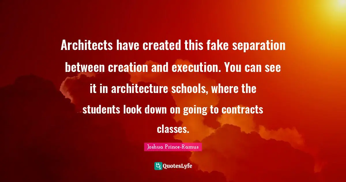 Architects have created this fake separation between creation and execution. You can see it in architecture schools, where the students look down on going to contracts classes.