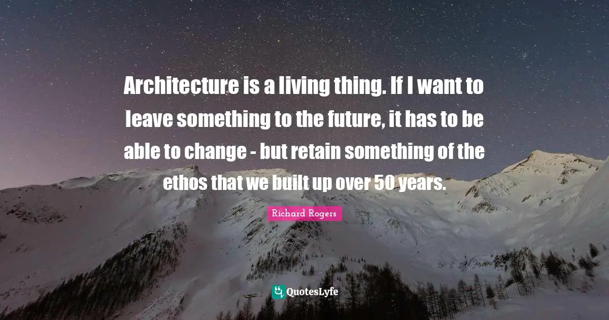 Richard Rogers Quotes: "Architecture is a living thing. If I want to leave something to the future, it has to be able to change - but retain something of the ethos that we built up over 50 years."
