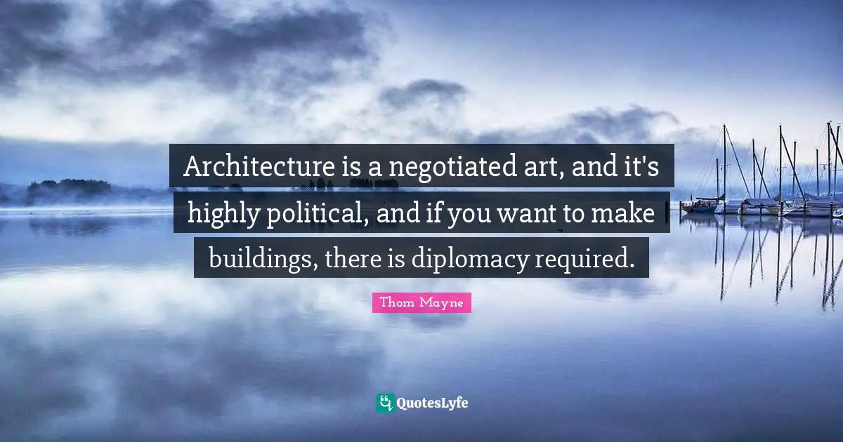 Architecture is a negotiated art, and it's highly political, and if you want to make buildings, there is diplomacy required.