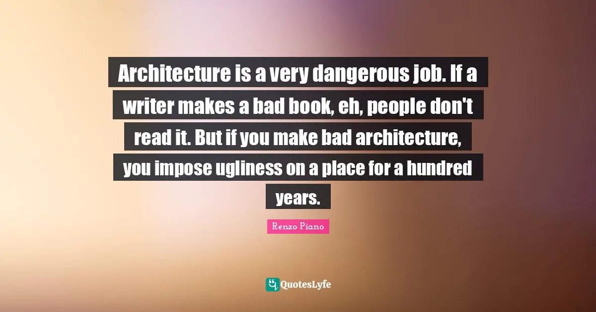 Architecture is a very dangerous job. If a writer makes a bad book, eh, people don't read it. But if you make bad architecture, you impose ugliness on a place for a hundred years.