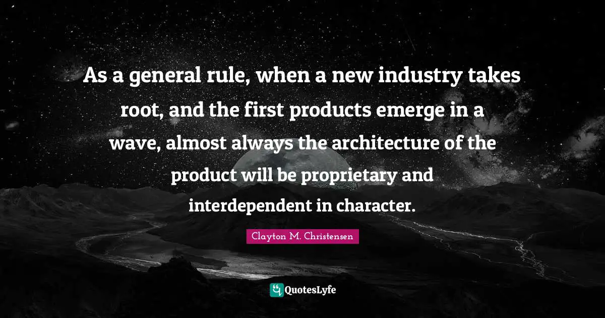 As a general rule, when a new industry takes root, and the first products emerge in a wave, almost always the architecture of the product will be proprietary and interdependent in character.