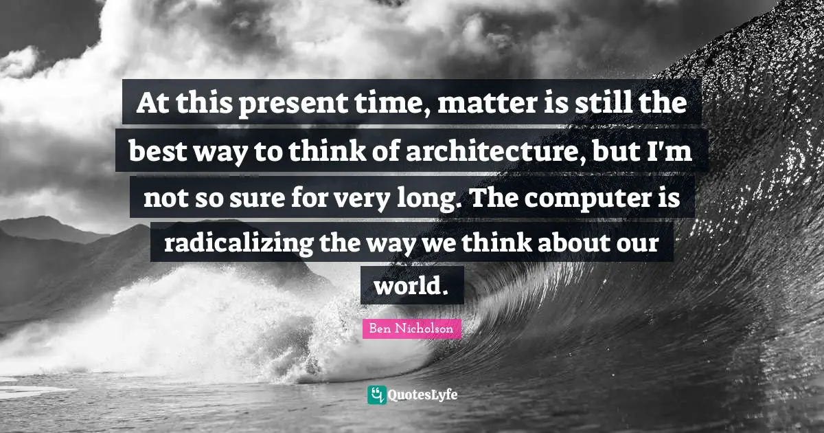 Ben Nicholson Quotes: "At this present time, matter is still the best way to think of architecture, but I'm not so sure for very long. The computer is radicalizing the way we think about our world."