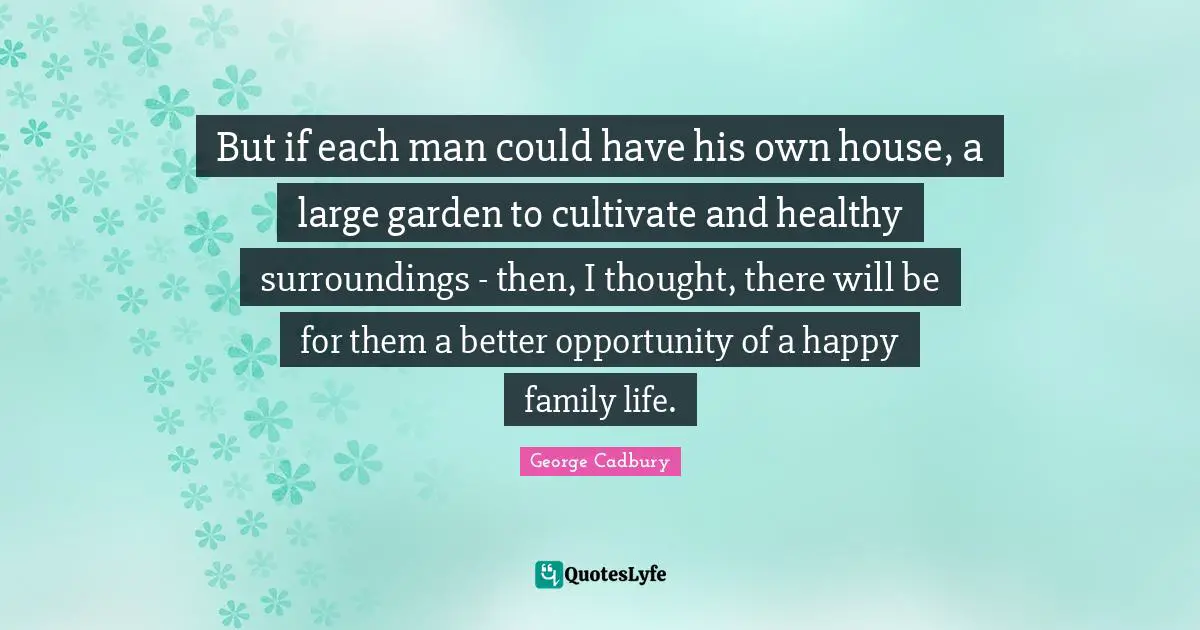 But if each man could have his own house, a large garden to cultivate and healthy surroundings - then, I thought, there will be for them a better opportunity of a happy family life.