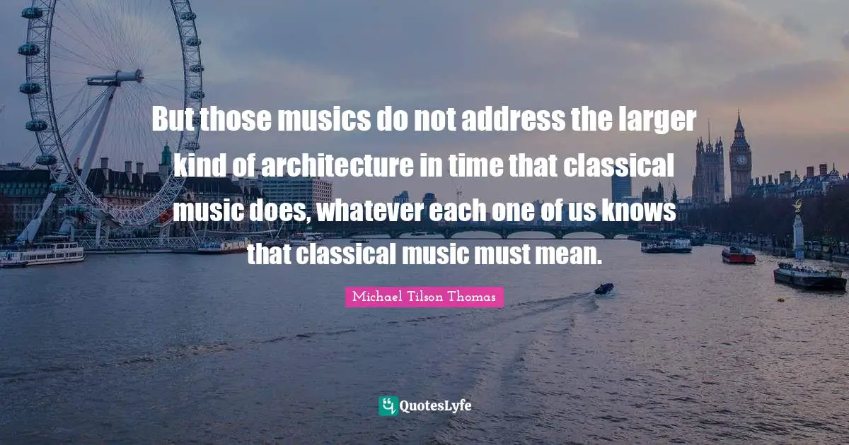 But those musics do not address the larger kind of architecture in time that classical music does, whatever each one of us knows that classical music must mean.