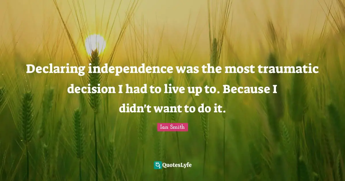 Declaring independence was the most traumatic decision I had to live up to. Because I didn't want to do it.