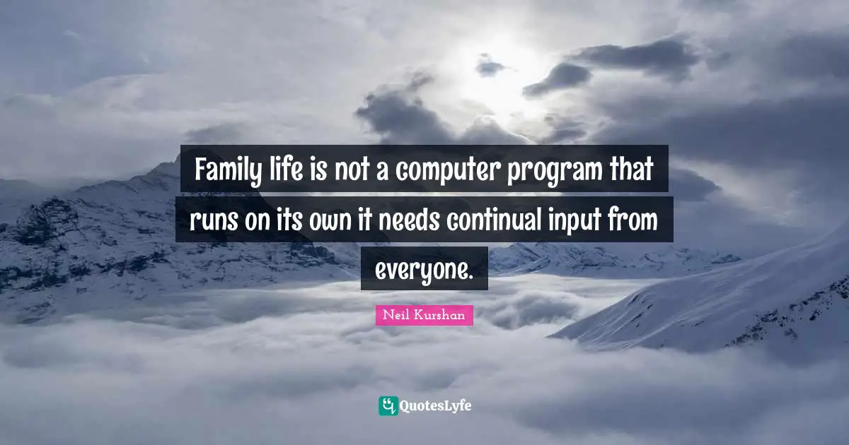 Family life is not a computer program that runs on its own it needs continual input from everyone.