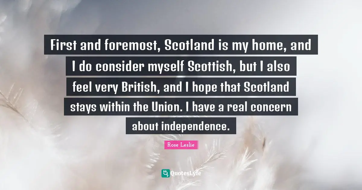 First and foremost, Scotland is my home, and I do consider myself Scottish, but I also feel very British, and I hope that Scotland stays within the Union. I have a real concern about independence.