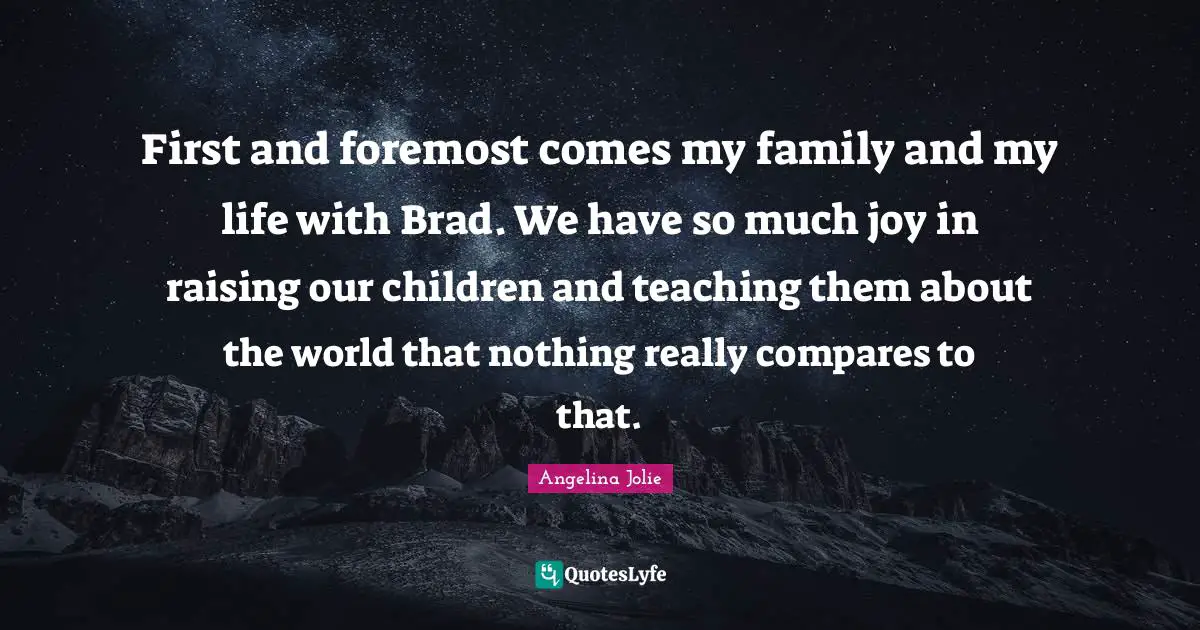 First and foremost comes my family and my life with Brad. We have so much joy in raising our children and teaching them about the world that nothing really compares to that.