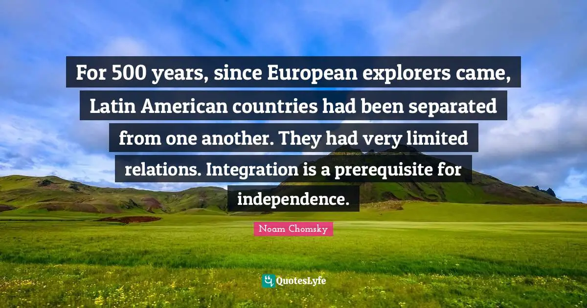 For 500 years, since European explorers came, Latin American countries had been separated from one another. They had very limited relations. Integration is a prerequisite for independence.