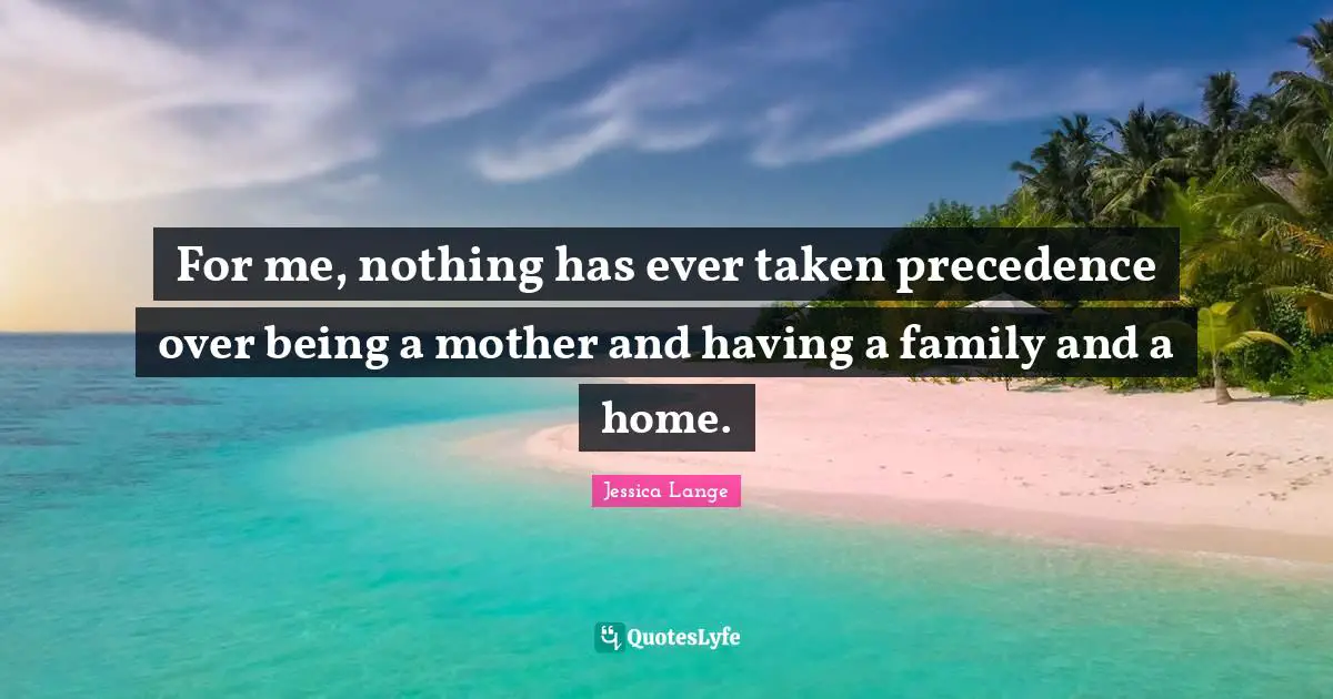 For me, nothing has ever taken precedence over being a mother and having a family and a home.