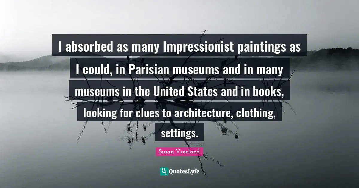 I absorbed as many Impressionist paintings as I could, in Parisian museums and in many museums in the United States and in books, looking for clues to architecture, clothing, settings.
