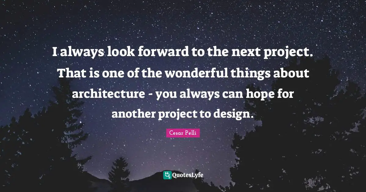 I always look forward to the next project. That is one of the wonderful things about architecture - you always can hope for another project to design.