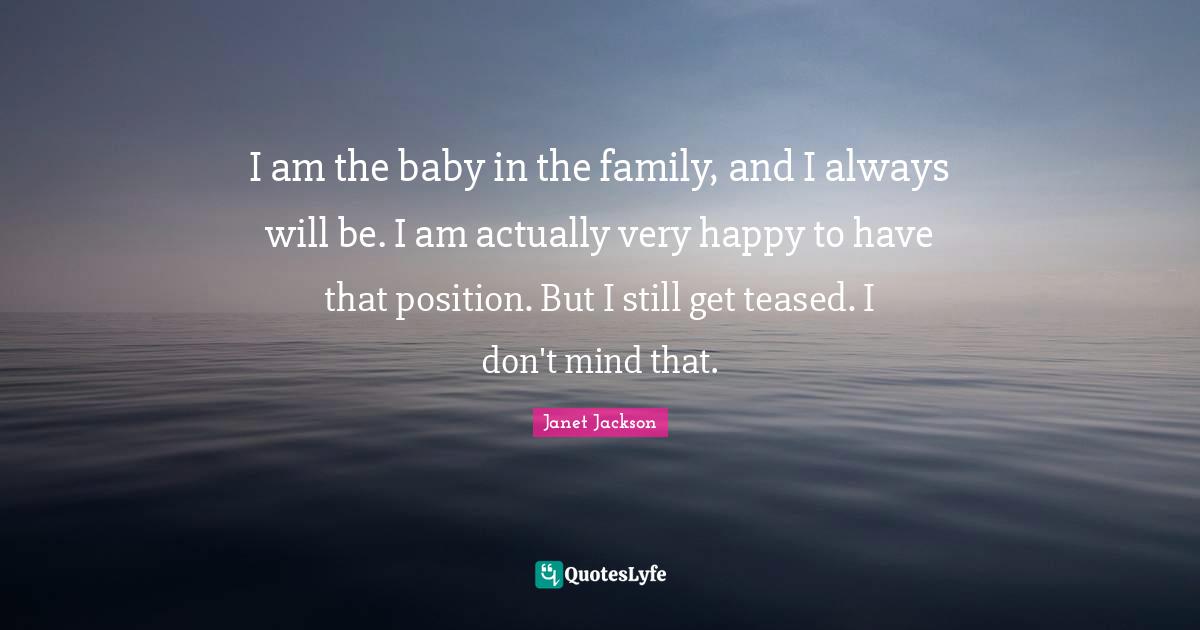 Janet Jackson Quotes: I am the baby in the family, and I always will be. I am actually very happy to have that position. But I still get teased. I don't mind that.