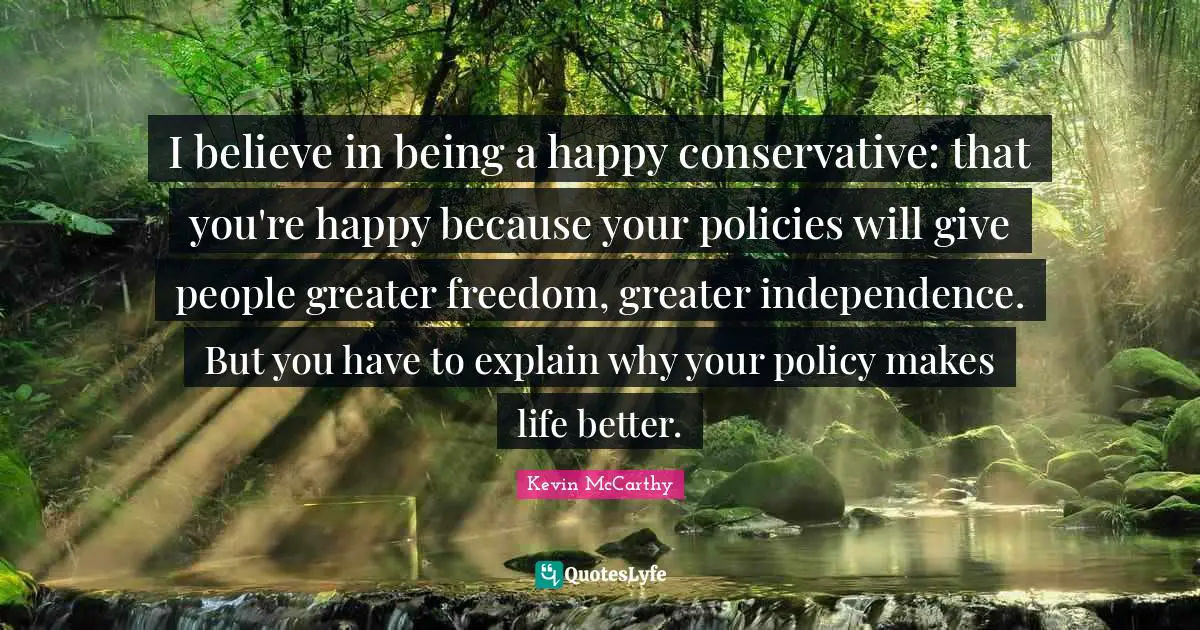 I believe in being a happy conservative: that you're happy because your policies will give people greater freedom, greater independence. But you have to explain why your policy makes life better.
