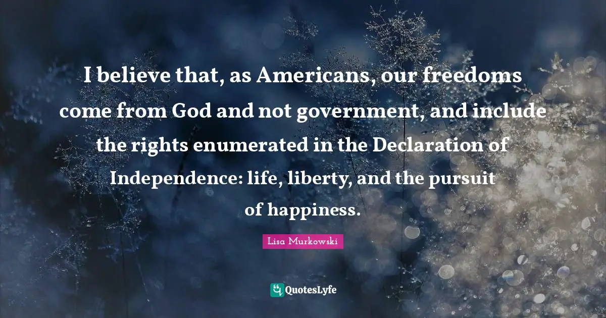 I believe that, as Americans, our freedoms come from God and not government, and include the rights enumerated in the Declaration of Independence: life, liberty, and the pursuit of happiness.
