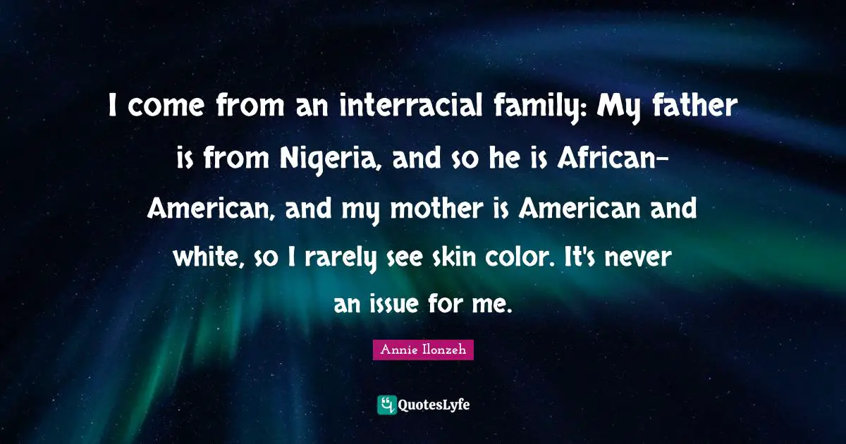 I come from an interracial family: My father is from Nigeria, and so he is African-American, and my mother is American and white, so I rarely see skin color. It's never an issue for me.