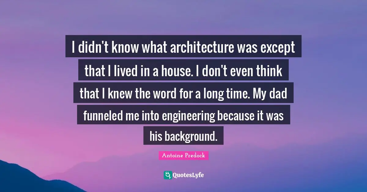 I didn't know what architecture was except that I lived in a house. I don't even think that I knew the word for a long time. My dad funneled me into engineering because it was his background.