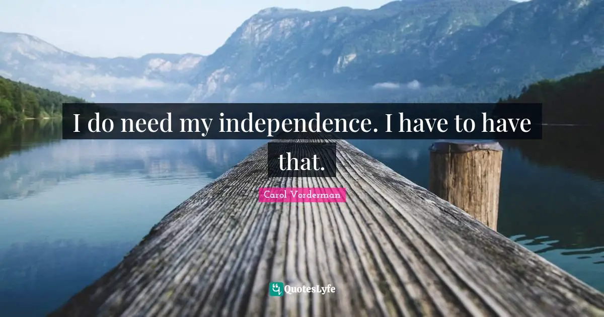 I do need my independence. I have to have that.