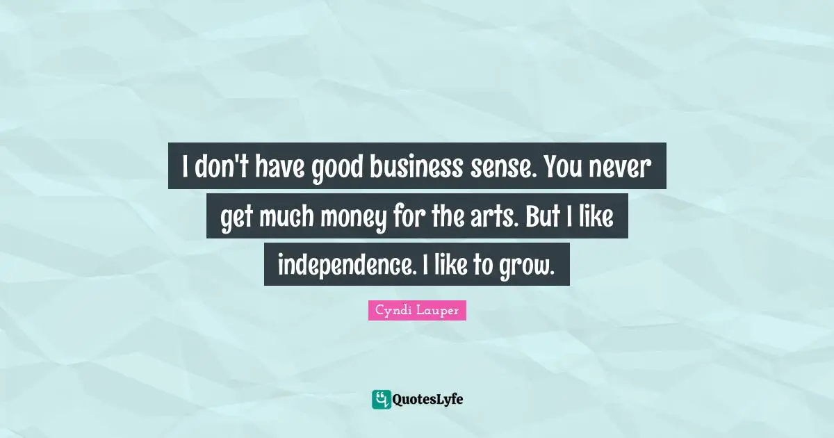 I don't have good business sense. You never get much money for the arts. But I like independence. I like to grow.